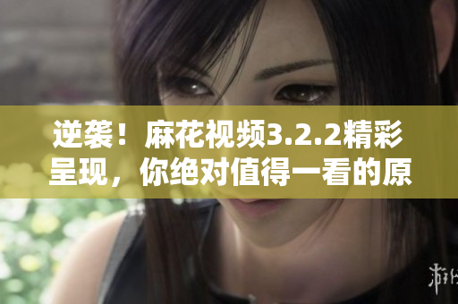逆袭！麻花视频3.2.2精彩呈现，你绝对值得一看的原创内容