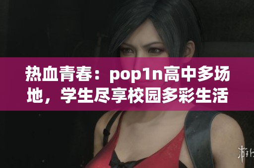 热血青春：pop1n高中多场地，学生尽享校园多彩生活