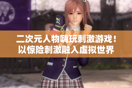二次元人物嗨玩刺激游戏！以惊险刺激融入虚拟世界