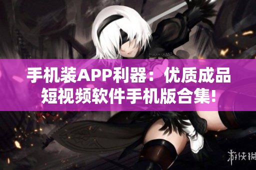 手机装APP利器：优质成品短视频软件手机版合集!