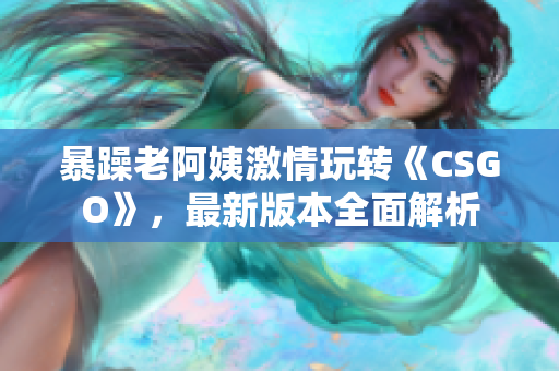 暴躁老阿姨激情玩转《CSGO》，最新版本全面解析