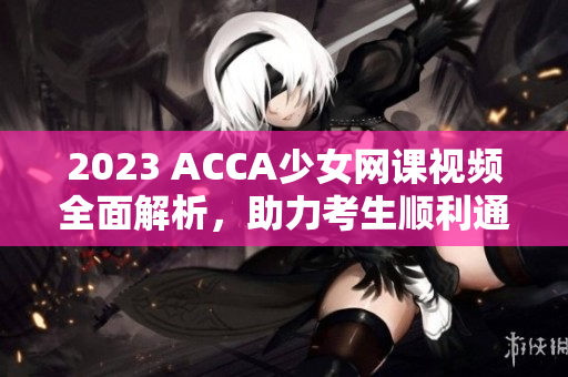 2023 ACCA少女网课视频全面解析，助力考生顺利通过考试