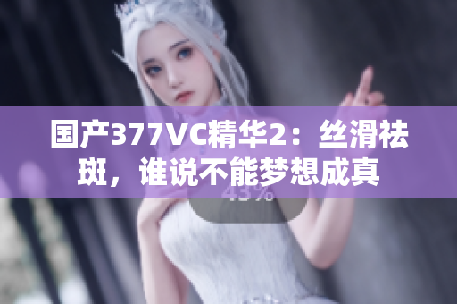 国产377VC精华2：丝滑祛斑，谁说不能梦想成真