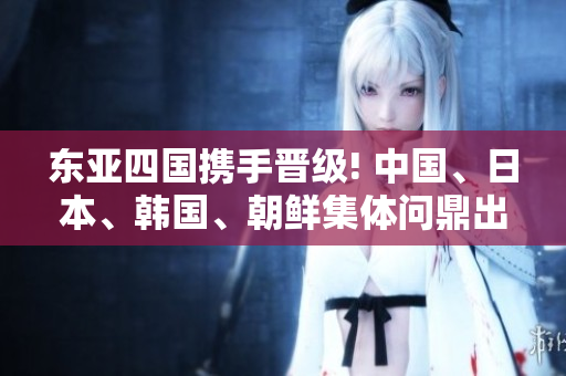 东亚四国携手晋级! 中国、日本、韩国、朝鲜集体问鼎出线阶段