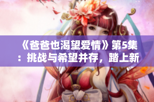 《爸爸也渴望爱情》第5集：挑战与希望并存，踏上新恋爱之路