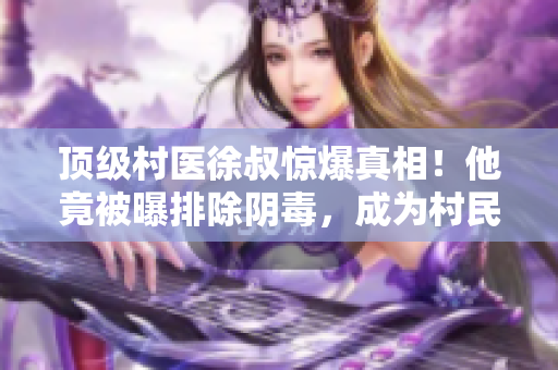 顶级村医徐叔惊爆真相！他竟被曝排除阴毒，成为村民健康守护者
