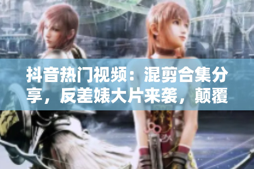 抖音热门视频：混剪合集分享，反差婊大片来袭，颠覆你的认知！
