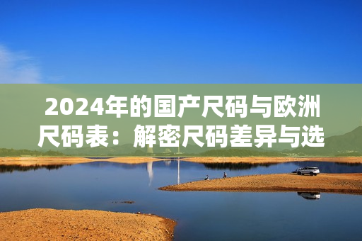 2024年的国产尺码与欧洲尺码表：解密尺码差异与选购指南