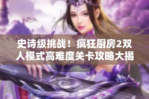 史诗级挑战！疯狂厨房2双人模式高难度关卡攻略大揭秘