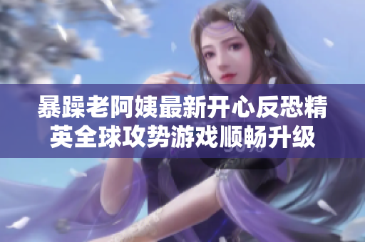 暴躁老阿姨最新开心反恐精英全球攻势游戏顺畅升级
