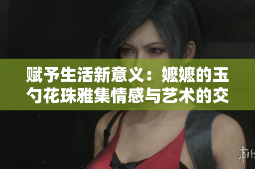 赋予生活新意义：嬷嬷的玉勺花珠雅集情感与艺术的交融