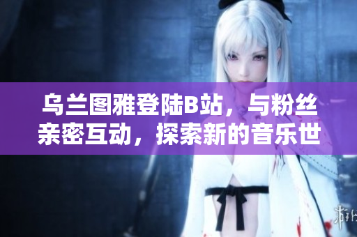乌兰图雅登陆B站，与粉丝亲密互动，探索新的音乐世界