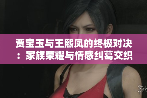 贾宝玉与王熙凤的终极对决：家族荣耀与情感纠葛交织
