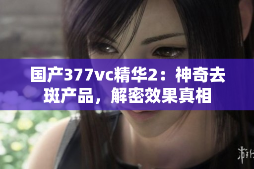 国产377vc精华2：神奇去斑产品，解密效果真相