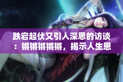 跌宕起伏又引人深思的访谈：锵锵锵锵锵，揭示人生恩怨纷争