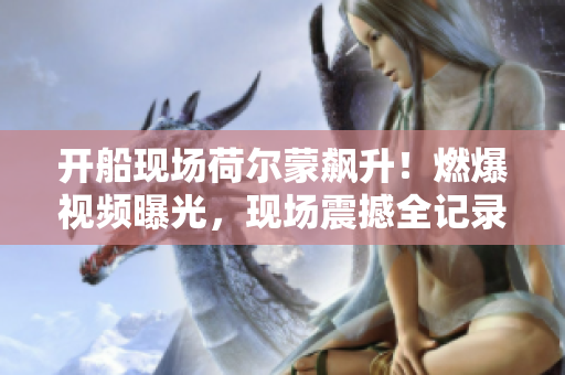 开船现场荷尔蒙飙升！燃爆视频曝光，现场震撼全记录
