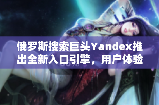 俄罗斯搜索巨头Yandex推出全新入口引擎，用户体验再升级