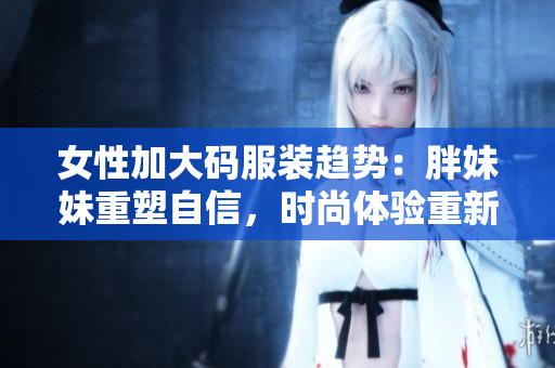 女性加大码服装趋势：胖妹妹重塑自信，时尚体验重新定义