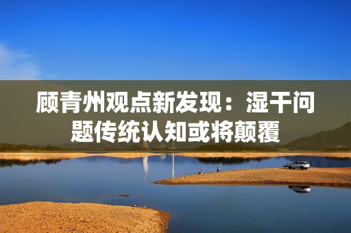 顾青州观点新发现：湿干问题传统认知或将颠覆