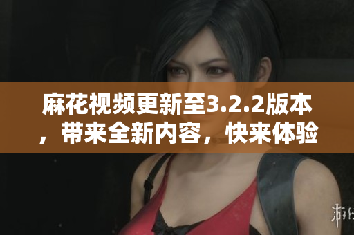 麻花视频更新至3.2.2版本，带来全新内容，快来体验吧！