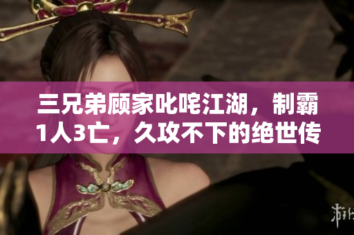 三兄弟顾家叱咤江湖，制霸1人3亡，久攻不下的绝世传奇