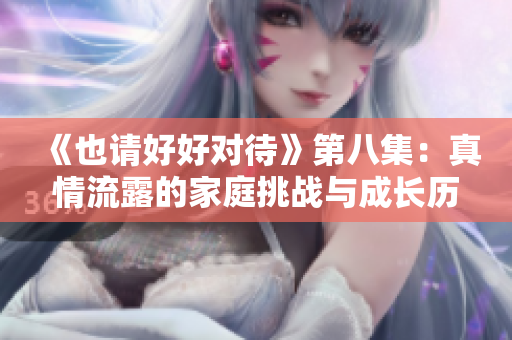 《也请好好对待》第八集：真情流露的家庭挑战与成长历程