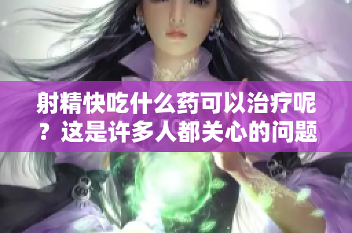 射精快吃什么药可以治疗呢？这是许多人都关心的问题！