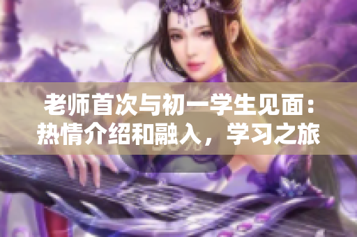 老师首次与初一学生见面：热情介绍和融入，学习之旅开启