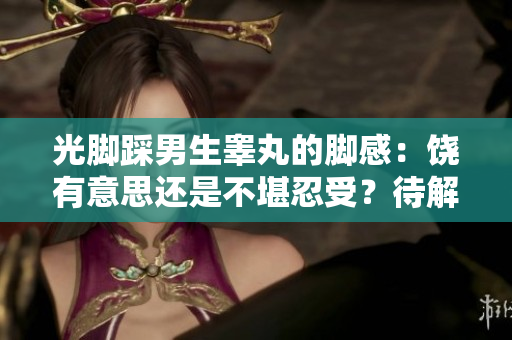 光脚踩男生睾丸的脚感：饶有意思还是不堪忍受？待解离奇趣事