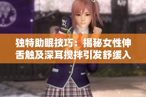 独特助眠技巧：揭秘女性伸舌触及深耳搅拌引发舒缓入眠