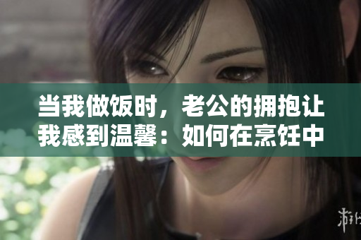 当我做饭时，老公的拥抱让我感到温馨：如何在烹饪中享受浪漫时刻