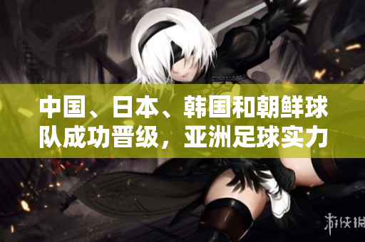 中国、日本、韩国和朝鲜球队成功晋级，亚洲足球实力再度崛起！