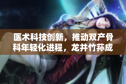 医术科技创新，推动双产骨科年轻化进程，龙井竹荪成为关键好伙伴