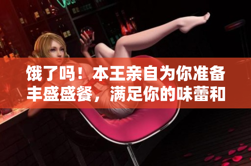 饿了吗！本王亲自为你准备丰盛盛餐，满足你的味蕾和胃口