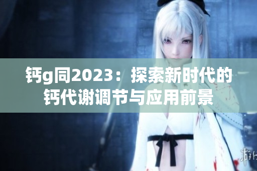 钙g同2023：探索新时代的钙代谢调节与应用前景