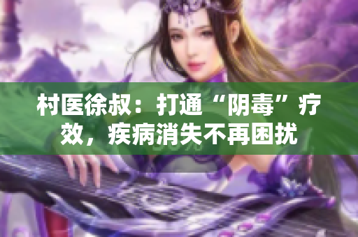 村医徐叔：打通“阴毒”疗效，疾病消失不再困扰