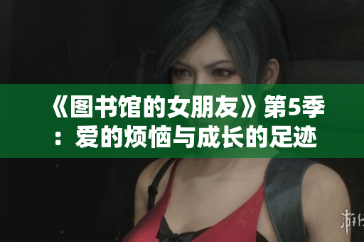 《图书馆的女朋友》第5季：爱的烦恼与成长的足迹