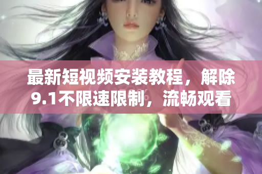 最新短视频安装教程，解除9.1不限速限制，流畅观看，快人一步！