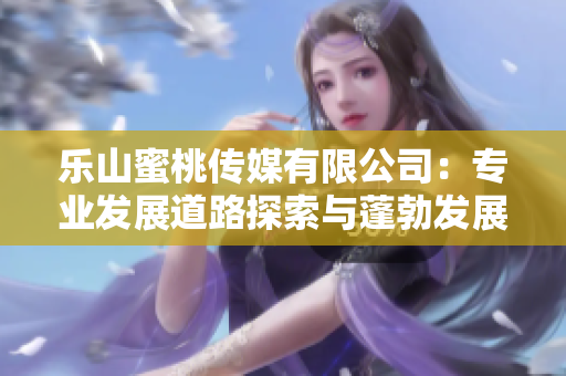 乐山蜜桃传媒有限公司：专业发展道路探索与蓬勃发展