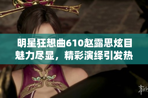 明星狂想曲610赵露思炫目魅力尽显，精彩演绎引发热议