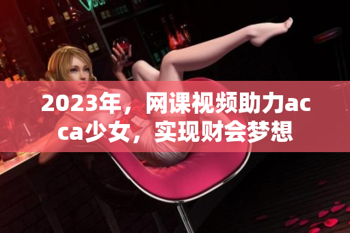 2023年，网课视频助力acca少女，实现财会梦想