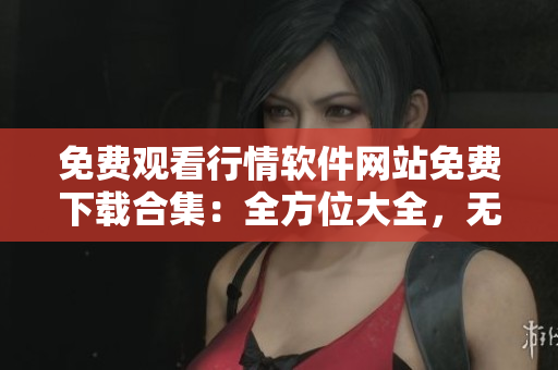 免费观看行情软件网站免费下载合集：全方位大全，无需费用