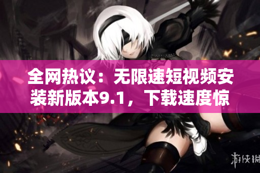 全网热议：无限速短视频安装新版本9.1，下载速度惊人！