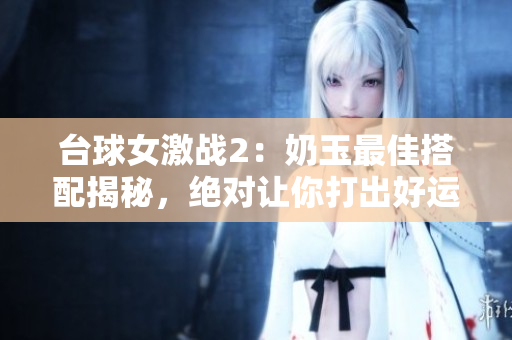 台球女激战2：奶玉最佳搭配揭秘，绝对让你打出好运气！