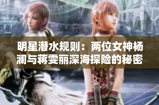 明星潜水规则：两位女神杨澜与蒋雯丽深海探险的秘密揭示！