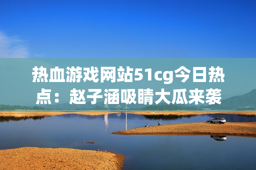 热血游戏网站51cg今日热点：赵子涵吸睛大瓜来袭