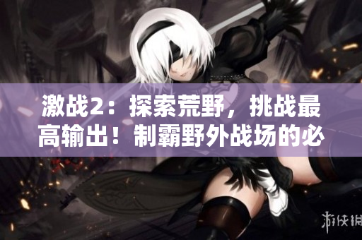 激战2：探索荒野，挑战最高输出！制霸野外战场的必备攻略