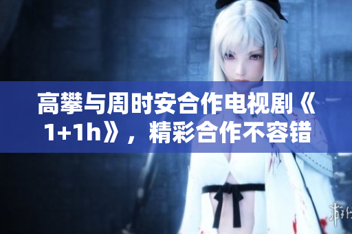 高攀与周时安合作电视剧《1+1h》，精彩合作不容错过