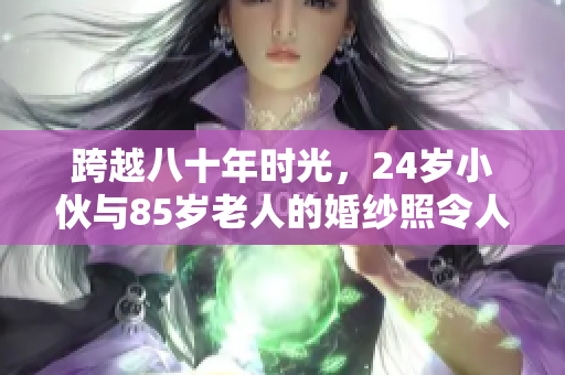 跨越八十年时光，24岁小伙与85岁老人的婚纱照令人动容