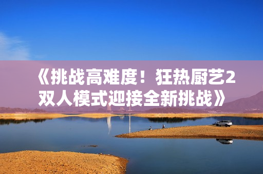 《挑战高难度！狂热厨艺2双人模式迎接全新挑战》